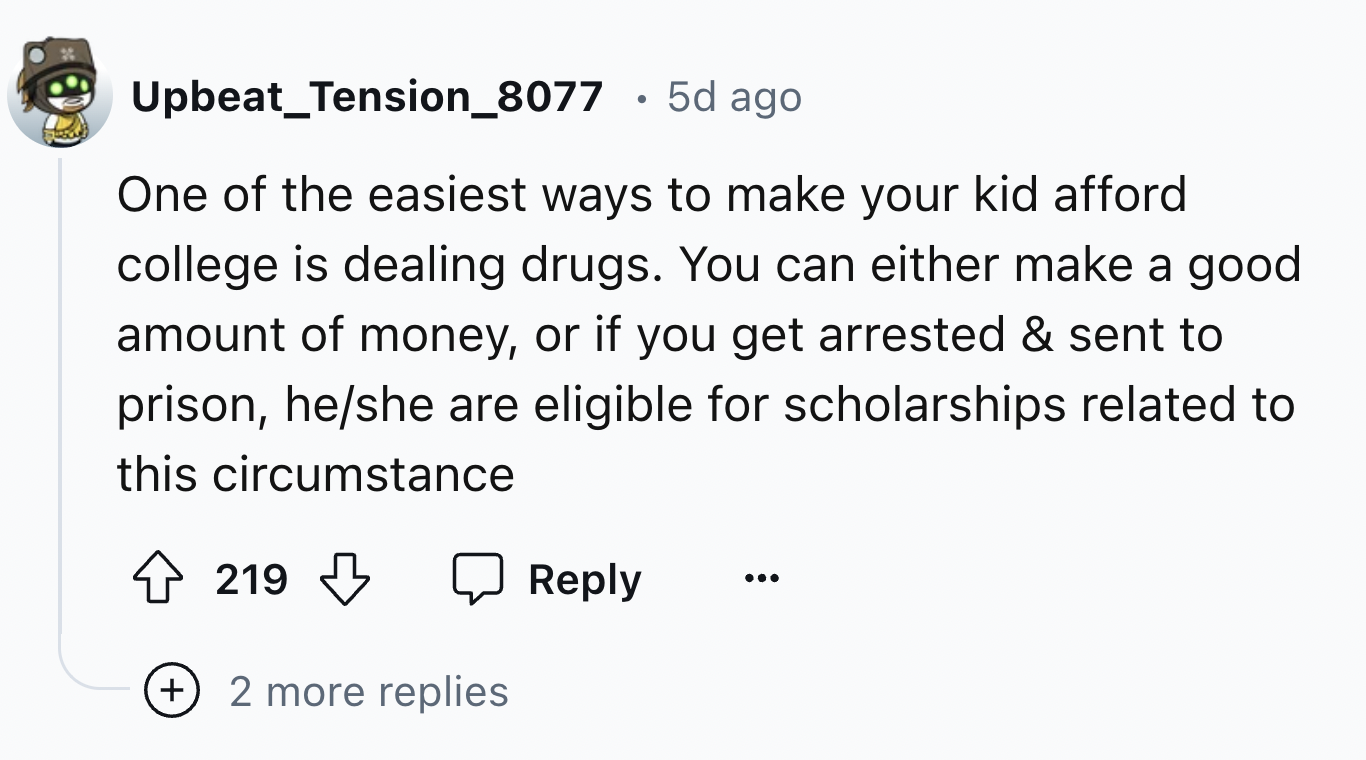 screenshot - Upbeat_Tension_8077 5d ago One of the easiest ways to make your kid afford college is dealing drugs. You can either make a good amount of money, or if you get arrested & sent to prison, heshe are eligible for scholarships related to this circ